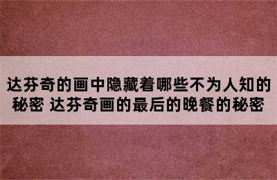 达芬奇的画中隐藏着哪些不为人知的秘密 达芬奇画的最后的晚餐的秘密